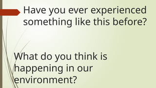 What do you think is
happening in our
environment?
Have you ever experienced
something like this before?
 