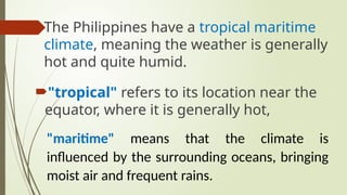 The Philippines have a tropical maritime
climate, meaning the weather is generally
hot and quite humid.
"tropical" refers to its location near the
equator, where it is generally hot,
"maritime" means that the climate is
influenced by the surrounding oceans, bringing
moist air and frequent rains.
 