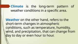 Climate is the long-term pattern of
weather conditions in a specific area.
Weather on the other hand, refers to the
short-term changes in atmospheric
conditions, such as temperature, humidity,
wind, and precipitation, that can change from
day to day or even hour to hour.
 