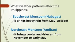 What weather patterns affect the
Philippines?
Southwest Monsoon (Habagat)
Northeast Monsoon (Amihan)
-it brings heavy rain from May -October
-it brings cooler and drier air from
November to early May
 