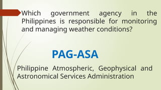 Which government agency in the
Philippines is responsible for monitoring
and managing weather conditions?
PAG-ASA
Philippine Atmospheric, Geophysical and
Astronomical Services Administration
 