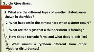 Guide Questions:
1. What are the different types of weather disturbances
shown in the video?
2. What happens in the atmosphere when a storm occurs?
3. What are the signs that a thunderstorm is forming?
4. How does a tornado form, and what does it look like?
5. What makes a typhoon different from other
weather disturbances?
 
