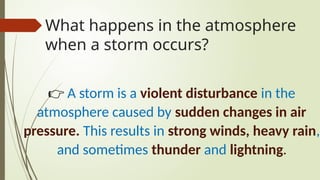 What happens in the atmosphere
when a storm occurs?
👉 A storm is a violent disturbance in the
atmosphere caused by sudden changes in air
pressure. This results in strong winds, heavy rain,
and sometimes thunder and lightning.
 