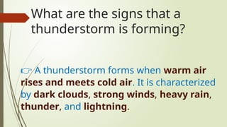 What are the signs that a
thunderstorm is forming?
👉 A thunderstorm forms when warm air
rises and meets cold air. It is characterized
by dark clouds, strong winds, heavy rain,
thunder, and lightning.
 