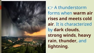 👉 A thunderstorm
forms when warm air
rises and meets cold
air. It is characterized
by dark clouds,
strong winds, heavy
rain, thunder, and
lightning.
 