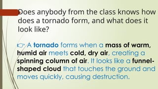 👉 A tornado forms when a mass of warm,
humid air meets cold, dry air, creating a
spinning column of air. It looks like a funnel-
shaped cloud that touches the ground and
moves quickly, causing destruction.
Does anybody from the class knows how
does a tornado form, and what does it
look like?
 
