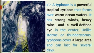 👉 A typhoon is a powerful
tropical cyclone that forms
over warm ocean waters. It
has strong winds, heavy
rains, and a well-defined
eye in the center. Unlike
storms or thunderstorms,
typhoons cover a large area
and can last for several
days.
 