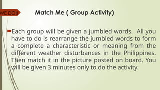Match Me ( Group Activity)
Each group will be given a jumbled words. All you
have to do is rearrange the jumbled words to form
a complete a characteristic or meaning from the
different weather disturbances in the Philippines.
Then match it in the picture posted on board. You
will be given 3 minutes only to do the activity.
WE DO!!
 