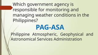 Which government agency is
responsible for monitoring and
managing weather conditions in the
Philippines?
PAG-ASA
Philippine Atmospheric, Geophysical and
Astronomical Services Administration
 