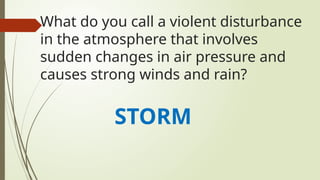 What do you call a violent disturbance
in the atmosphere that involves
sudden changes in air pressure and
causes strong winds and rain?
STORM
 