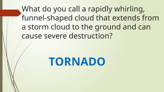 What do you call a rapidly whirling,
funnel-shaped cloud that extends from
a storm cloud to the ground and can
cause severe destruction?
TORNADO
 