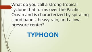 What do you call a strong tropical
cyclone that forms over the Pacific
Ocean and is characterized by spiraling
cloud bands, heavy rain, and a low-
pressure center?
TYPHOON
 