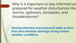 Why is it important to stay informed an
prepared for weather disturbances like
storms, typhoons, tornadoes, and
thunderstorms?
VALUES:
Staying informed and prepared helps protect
lives and minimize damage during severe
weather conditions.
 