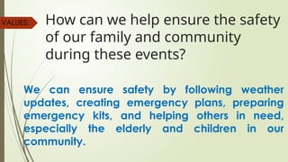 How can we help ensure the safety
of our family and community
during these events?
VALUES:
We can ensure safety by following weather
updates, creating emergency plans, preparing
emergency kits, and helping others in need,
especially the elderly and children in our
community.
 