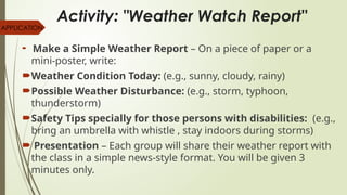 Activity: "Weather Watch Report"
 Make a Simple Weather Report – On a piece of paper or a
mini-poster, write:
Weather Condition Today: (e.g., sunny, cloudy, rainy)
Possible Weather Disturbance: (e.g., storm, typhoon,
thunderstorm)
Safety Tips specially for those persons with disabilities: (e.g.,
bring an umbrella with whistle , stay indoors during storms)
 Presentation – Each group will share their weather report with
the class in a simple news-style format. You will be given 3
minutes only.
APPLICATION
 