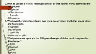 3.What do you call a violent, rotating column of air that extends from a storm cloud to
the ground?
a) Typhoon
b) Thunderstorm
c) Tornado
d) Monsoon
4. Which weather disturbance forms over warm ocean waters and brings strong winds
and heavy rains?
a) Typhoon
b) Earthquake
c) Landslide
d) Volcanic eruption
5. What government agency in the Philippines is responsible for monitoring weather
disturbances?
a) DOH
b) PAGASA
c) DPWH
d) DENR
 