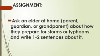 ASSIGNMENT:
Ask an elder at home (parent,
guardian, or grandparent) about how
they prepare for storms or typhoons
and write 1-2 sentences about it.
 