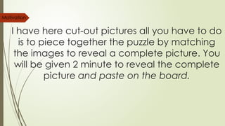 I have here cut-out pictures all you have to do
is to piece together the puzzle by matching
the images to reveal a complete picture. You
will be given 2 minute to reveal the complete
picture and paste on the board.
Motivation
 
