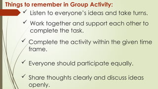  Listen to everyone’s ideas and take turns.
 Work together and support each other to
complete the task.
 Complete the activity within the given time
frame.
 Everyone should participate equally.
 Share thoughts clearly and discuss ideas
openly.
Things to remember in Group Activity:
 