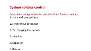 System voltage control
Control the voltage within the tolerable limits. Devices used are.
1. Static VAR compensator
2. Synchronous condenser
3. Tap changing transformer
4. Switches
5. Capacitor
6. Reactor
 