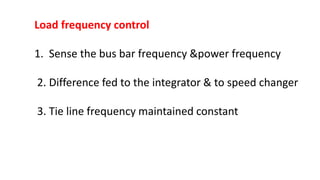 Load frequency control
1. Sense the bus bar frequency &power frequency
2. Difference fed to the integrator & to speed changer
3. Tie line frequency maintained constant
 