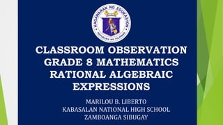 CLASSROOM OBSERVATION
GRADE 8 MATHEMATICS
RATIONAL ALGEBRAIC
EXPRESSIONS
MARILOU B. LIBERTO
KABASALAN NATIONAL HIGH SCHOOL
ZAMBOANGA SIBUGAY
 