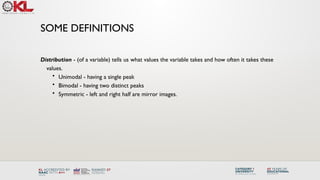 SOME DEFINITIONS
Distribution - (of a variable) tells us what values the variable takes and how often it takes these
values.
• Unimodal - having a single peak
• Bimodal - having two distinct peaks
• Symmetric - left and right half are mirror images.
 