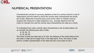 NUMERICAL PRESENTATION
To understand how well a central value characterizes a set of observations, let
us consider the following two sets of data:
A: 30, 50, 70
B: 40, 50, 60
The mean of both two data sets is 50. But, the distance of the observations from
the mean in data set A is larger than in the data set B. Thus, the mean of data
set B is a better representation of the data set than is the case for set A.
A fundamental concept in summary statistics is that of a central value for a set of
observations and the extent to which the central value characterizes the whole
set of data. Measures of central value such as the mean or median must be
coupled with measures of data dispersion (e.g., average distance from the
mean) to indicate how well the central value characterizes the data as a whole.
 