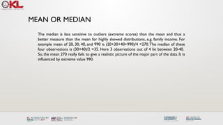 MEAN OR MEDIAN
The median is less sensitive to outliers (extreme scores) than the mean and thus a
better measure than the mean for highly skewed distributions, e.g. family income. For
example mean of 20, 30, 40, and 990 is (20+30+40+990)/4 =270.The median of these
four observations is (30+40)/2 =35. Here 3 observations out of 4 lie between 20-40.
So, the mean 270 really fails to give a realistic picture of the major part of the data. It is
influenced by extreme value 990.
 