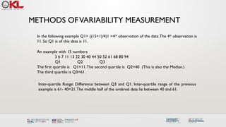 METHODS OFVARIABILITY MEASUREMENT
An example with 15 numbers
3 6 7 11 13 22 30 40 44 50 52 61 68 80 94
Q1 Q2 Q3
The first quartile is Q1=11.The second quartile is Q2=40 (This is also the Median.)
The third quartile is Q3=61.
Inter-quartile Range: Difference between Q3 and Q1. Inter-quartile range of the previous
example is 61- 40=21.The middle half of the ordered data lie between 40 and 61.
In the following example Q1= ((15+1)/4)1 =4th
observation of the data.The 4th
observation is
11. So Q1 is of this data is 11.
 