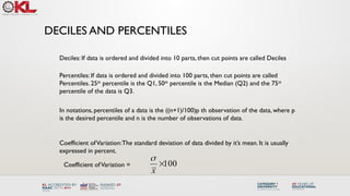 DECILES AND PERCENTILES
Percentiles: If data is ordered and divided into 100 parts, then cut points are called
Percentiles. 25th
percentile is the Q1, 50th
percentile is the Median (Q2) and the 75th
percentile of the data is Q3.
Deciles: If data is ordered and divided into 10 parts, then cut points are called Deciles
In notations, percentiles of a data is the ((n+1)/100)p th observation of the data, where p
is the desired percentile and n is the number of observations of data.
Coefficient ofVariation:The standard deviation of data divided by it’s mean. It is usually
expressed in percent.
100

x

Coefficient ofVariation =
 