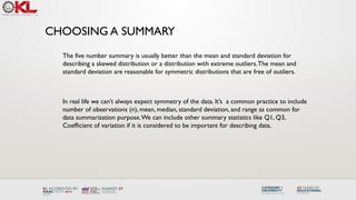 CHOOSING A SUMMARY
The five number summary is usually better than the mean and standard deviation for
describing a skewed distribution or a distribution with extreme outliers.The mean and
standard deviation are reasonable for symmetric distributions that are free of outliers.
In real life we can’t always expect symmetry of the data. It’s a common practice to include
number of observations (n), mean, median, standard deviation, and range as common for
data summarization purpose.We can include other summary statistics like Q1, Q3,
Coefficient of variation if it is considered to be important for describing data.
 