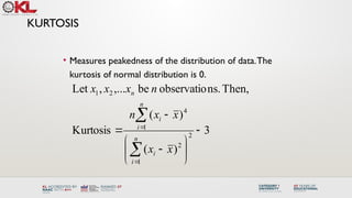 KURTOSIS
• Measures peakedness of the distribution of data.The
kurtosis of normal distribution is 0.
3
)
(
)
(
Kurtosis
Then,
ns.
observatio
be
,...
,
Let
2
1
2
1
4
2
1














n
i
i
n
i
i
n
x
x
x
x
n
n
x
x
x
 