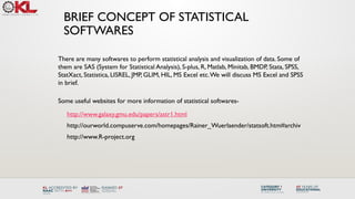 BRIEF CONCEPT OF STATISTICAL
SOFTWARES
There are many softwares to perform statistical analysis and visualization of data. Some of
them are SAS (System for Statistical Analysis), S-plus, R, Matlab, Minitab, BMDP, Stata, SPSS,
StatXact, Statistica, LISREL, JMP, GLIM, HIL, MS Excel etc.We will discuss MS Excel and SPSS
in brief.
Some useful websites for more information of statistical softwares-
http://www.galaxy.gmu.edu/papers/astr1.html
http://ourworld.compuserve.com/homepages/Rainer_Wuerlaender/statsoft.htm#archiv
http://www.R-project.org
 
