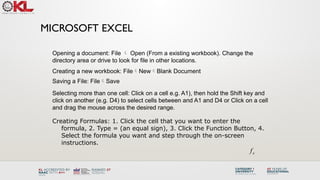 MICROSOFT EXCEL
Creating Formulas: 1. Click the cell that you want to enter the
formula, 2. Type = (an equal sign), 3. Click the Function Button, 4.
Select the formula you want and step through the on-screen
instructions.
x
f
Opening a document: File  Open (From a existing workbook). Change the
directory area or drive to look for file in other locations.
Creating a new workbook: FileNewBlank Document
Saving a File: FileSave
Selecting more than one cell: Click on a cell e.g. A1), then hold the Shift key and
click on another (e.g. D4) to select cells between and A1 and D4 or Click on a cell
and drag the mouse across the desired range.
 
