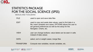 STATISTICS PACKAGE
FOR THE SOCIAL SCIENCE (SPSS)
FILE used to open and save data files
EDIT used to copy and paste data values; used to find data in a
file; insert variables and cases; OPTIONS allows the user to
set general preferences as well as the setup for the
Navigator, Charts, etc.
VIEW user can change toolbars; value labels can be seen in cells
instead of data values
DATA select, sort or weight cases; merge files
MENUS AND TOOLBARS
TRANSFORM Compute new variables, recode variables, etc.
 