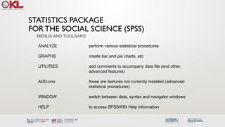 STATISTICS PACKAGE
FOR THE SOCIAL SCIENCE (SPSS)
ANALYZE perform various statistical procedures
GRAPHS create bar and pie charts, etc
UTILITIES add comments to accompany data file (and other,
advanced features)
ADD-ons these are features not currently installed (advanced
statistical procedures)
WINDOW switch between data, syntax and navigator windows
HELP to access SPSSWIN Help information
MENUS AND TOOLBARS
 