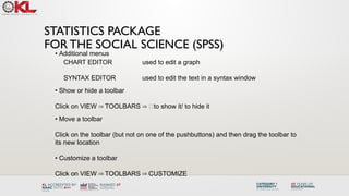 STATISTICS PACKAGE
FOR THE SOCIAL SCIENCE (SPSS)
• Additional menus
CHART EDITOR used to edit a graph
SYNTAX EDITOR used to edit the text in a syntax window
• Show or hide a toolbar
Click on VIEW TOOLBARS 􀀻to show it/ to hide it
⇒ ⇒
• Move a toolbar
Click on the toolbar (but not on one of the pushbuttons) and then drag the toolbar to
its new location
• Customize a toolbar
Click on VIEW TOOLBARS CUSTOMIZE
⇒ ⇒
 