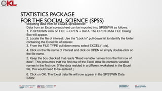 STATISTICS PACKAGE
FOR THE SOCIAL SCIENCE (SPSS)
Importing data from an EXCEL spreadsheet:
Data from an Excel spreadsheet can be imported into SPSSWIN as follows:
1. In SPSSWIN click on FILE OPEN DATA. The OPEN DATA FILE Dialog
⇒ ⇒
Box will appear.
2. Locate the file of interest: Use the "Look In" pull-down list to identify the folder
containing the Excel file of interest
3. From the FILE TYPE pull down menu select EXCEL (*.xls).
4. Click on the file name of interest and click on OPEN or simply double-click on
the file name.
5. Keep the box checked that reads "Read variable names from the first row of
data". This presumes that the first row of the Excel data file contains variable
names in the first row. [If the data resided in a different worksheet in the Excel
file, this would need to be entered.]
6. Click on OK. The Excel data file will now appear in the SPSSWIN Data
Editor.
 