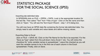 STATISTICS PACKAGE
FOR THE SOCIAL SCIENCE (SPSS)
Importing tab-delimited data
In SPSSWIN click on FILE OPEN DATA. Look in the appropriate location for
⇒ ⇒
the text file. Then select “Text” from “Files of type”: Click on the file name and then
click on “Open.” You will see the Text Import Wizard – step 1 of 6 dialog box.
You will now have an SPSS data file containing the former tab-delimited data. You
simply need to add variable and value labels and define missing values.
Exporting Data to Excel
click on FILE SAVE AS. Click on the File Name for the file to be exported. For the
⇒
“Save as Type” select from the pull-down menu Excel (*.xls). You will notice the
checkbox for “write variable names to spreadsheet.” Leave this checked as you will
want the variable names to be in the first row of each column in the Excel
spreadsheet. Finally, click on Save.
 
