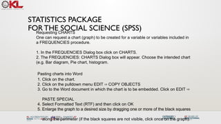 STATISTICS PACKAGE
FOR THE SOCIAL SCIENCE (SPSS)
Requesting CHARTS
One can request a chart (graph) to be created for a variable or variables included in
a FREQUENCIES procedure.
1. In the FREQUENCIES Dialog box click on CHARTS.
2. The FREQUENCIES: CHARTS Dialog box will appear. Choose the intended chart
(e.g. Bar diagram, Pie chart, histogram.
Pasting charts into Word
1. Click on the chart.
2. Click on the pulldown menu EDIT COPY OBJECTS
⇒
3. Go to the Word document in which the chart is to be embedded. Click on EDIT ⇒
PASTE SPECIAL
4. Select Formatted Text (RTF) and then click on OK
5. Enlarge the graph to a desired size by dragging one or more of the black squares
along the perimeter (if the black squares are not visible, click once on the graph).
 