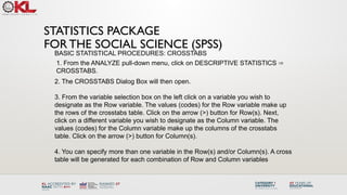 STATISTICS PACKAGE
FOR THE SOCIAL SCIENCE (SPSS)
BASIC STATISTICAL PROCEDURES: CROSSTABS
1. From the ANALYZE pull-down menu, click on DESCRIPTIVE STATISTICS ⇒
CROSSTABS.
2. The CROSSTABS Dialog Box will then open.
3. From the variable selection box on the left click on a variable you wish to
designate as the Row variable. The values (codes) for the Row variable make up
the rows of the crosstabs table. Click on the arrow (>) button for Row(s). Next,
click on a different variable you wish to designate as the Column variable. The
values (codes) for the Column variable make up the columns of the crosstabs
table. Click on the arrow (>) button for Column(s).
4. You can specify more than one variable in the Row(s) and/or Column(s). A cross
table will be generated for each combination of Row and Column variables
 