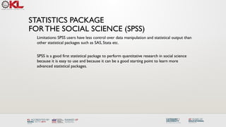 Limitations: SPSS users have less control over data manipulation and statistical output than
other statistical packages such as SAS, Stata etc.
SPSS is a good first statistical package to perform quantitative research in social science
because it is easy to use and because it can be a good starting point to learn more
advanced statistical packages.
STATISTICS PACKAGE
FOR THE SOCIAL SCIENCE (SPSS)
 