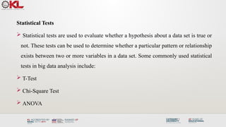 Statistical Tests
 Statistical tests are used to evaluate whether a hypothesis about a data set is true or
not. These tests can be used to determine whether a particular pattern or relationship
exists between two or more variables in a data set. Some commonly used statistical
tests in big data analysis include:
 T-Test
 Chi-Square Test
 ANOVA
 