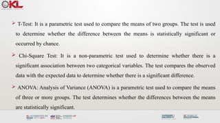  T-Test: It is a parametric test used to compare the means of two groups. The test is used
to determine whether the difference between the means is statistically significant or
occurred by chance.
 Chi-Square Test: It is a non-parametric test used to determine whether there is a
significant association between two categorical variables. The test compares the observed
data with the expected data to determine whether there is a significant difference.
 ANOVA: Analysis of Variance (ANOVA) is a parametric test used to compare the means
of three or more groups. The test determines whether the differences between the means
are statistically significant.
 