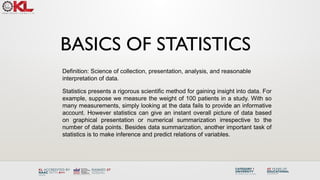 BASICS OF STATISTICS
Definition: Science of collection, presentation, analysis, and reasonable
interpretation of data.
Statistics presents a rigorous scientific method for gaining insight into data. For
example, suppose we measure the weight of 100 patients in a study. With so
many measurements, simply looking at the data fails to provide an informative
account. However statistics can give an instant overall picture of data based
on graphical presentation or numerical summarization irrespective to the
number of data points. Besides data summarization, another important task of
statistics is to make inference and predict relations of variables.
 