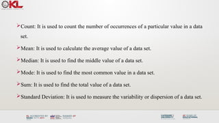 Count: It is used to count the number of occurrences of a particular value in a data
set.
Mean: It is used to calculate the average value of a data set.
Median: It is used to find the middle value of a data set.
Mode: It is used to find the most common value in a data set.
Sum: It is used to find the total value of a data set.
Standard Deviation: It is used to measure the variability or dispersion of a data set.
 