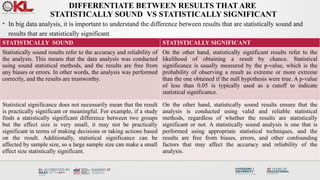 DIFFERENTIATE BETWEEN RESULTS THAT ARE
STATISTICALLY SOUND VS STATISTICALLY SIGNIFICANT
• In big data analysis, it is important to understand the difference between results that are statistically sound and
results that are statistically significant.
STATISTICALLY SOUND STATISTICALLY SIGNIFICANT
Statistically sound results refer to the accuracy and reliability of
the analysis. This means that the data analysis was conducted
using sound statistical methods, and the results are free from
any biases or errors. In other words, the analysis was performed
correctly, and the results are trustworthy.
On the other hand, statistically significant results refer to the
likelihood of obtaining a result by chance. Statistical
significance is usually measured by the p-value, which is the
probability of observing a result as extreme or more extreme
than the one obtained if the null hypothesis were true. A p-value
of less than 0.05 is typically used as a cutoff to indicate
statistical significance.
Statistical significance does not necessarily mean that the result
is practically significant or meaningful. For example, if a study
finds a statistically significant difference between two groups
but the effect size is very small, it may not be practically
significant in terms of making decisions or taking actions based
on the result. Additionally, statistical significance can be
affected by sample size, so a large sample size can make a small
effect size statistically significant.
On the other hand, statistically sound results ensure that the
analysis is conducted using valid and reliable statistical
methods, regardless of whether the results are statistically
significant or not. A statistically sound analysis is one that is
performed using appropriate statistical techniques, and the
results are free from biases, errors, and other confounding
factors that may affect the accuracy and reliability of the
analysis.
 