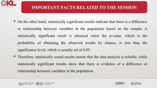 IMPORTANT FACTS RELATED TO THE SESSION
 On the other hand, statistically significant results indicate that there is a difference
or relationship between variables in the population based on the sample. A
statistically significant result is obtained when the p-value, which is the
probability of obtaining the observed results by chance, is less than the
significance level, which is usually set at 0.05.
 Therefore, statistically sound results ensure that the data analysis is reliable, while
statistically significant results show that there is evidence of a difference or
relationship between variables in the population.
 