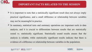 IMPORTANT FACTS RELATED TO THE SESSION
 It is important to note that a statistically significant result does not always imply
practical significance, and a small difference or relationship between variables
may not be meaningful in practice.
 In summary, statistical tests and summary operations are important tools in data
analysis, and it is crucial to differentiate between results that are statistically
sound vs. statistically significant. Statistically sound results ensure that the
analysis is reliable, while statistically significant results indicate that there is
evidence of a difference or relationship between variables in the population.
 